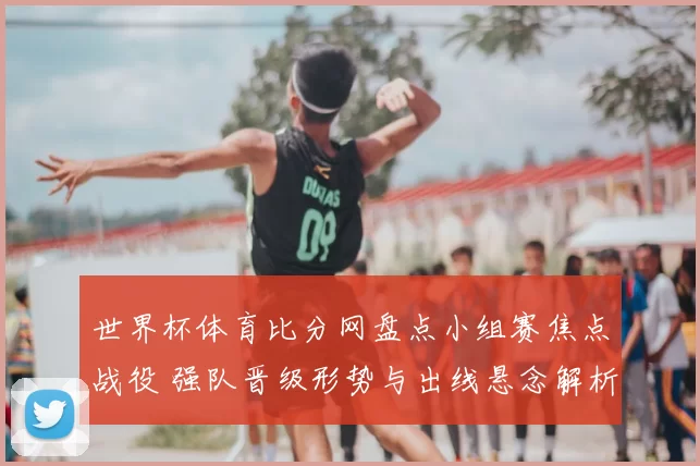 世界杯体育比分网盘点小组赛焦点战役 强队晋级形势与出线悬念解析