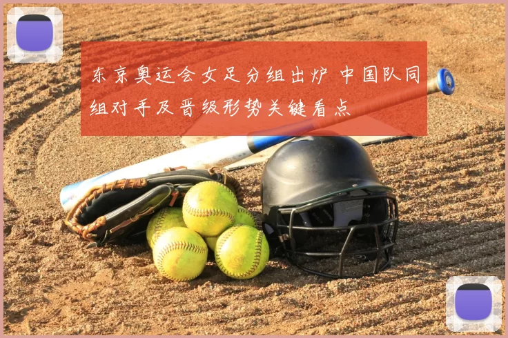东京奥运会女足分组出炉 中国队同组对手及晋级形势关键看点