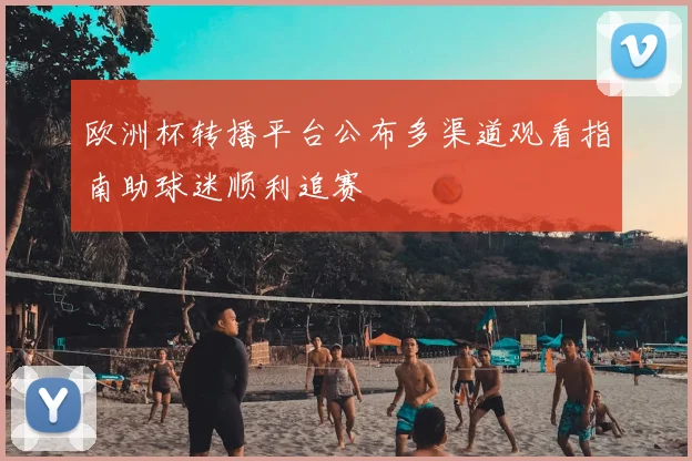欧洲杯转播平台公布多渠道观看指南助球迷顺利追赛