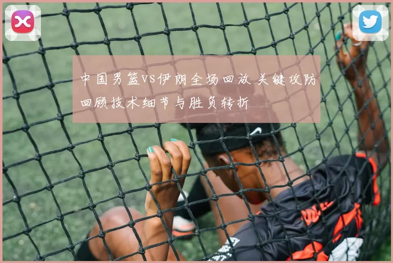 中国男篮vs伊朗全场回放 关键攻防回顾技术细节与胜负转折