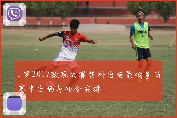 J罗2017欧冠决赛替补出场影响皇马赛季出场与转会安排