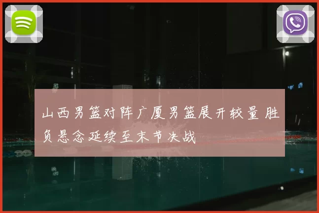 山西男篮对阵广厦男篮展开较量 胜负悬念延续至末节决战