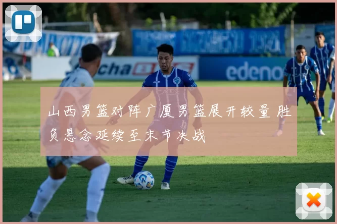 山西男篮对阵广厦男篮展开较量 胜负悬念延续至末节决战